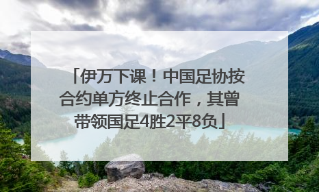 伊万下课！中国足协按合约单方终止合作，其曾带领国足4胜2平8负